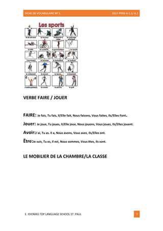FICHE DE VOCABULAIRE Nº 5 DELF PRIM A.1.1/ A.1
E. IDIOMAS TOP LANGUAGE SCHOOL ST. PAUL 7
VERBE FAIRE / JOUER
FAIRE: Je fais, Tu fais, Il/Elle fait, Nous faisons, Vous faites, Ils/Elles Font.
Jouer: Je joue, Tu joues, Il/Elle joue, Nous jouons, Vous jouez, Ils/Elles jouent.
Avoir:J´ai, Tu as. Il a, Nous avons, Vous avez, Ils/Elles ont.
Être:Je suis, Tu es, Il est, Nous sommes, Vous êtes, Ils sont.
LE MOBILIER DE LA CHAMBRE/LA CLASSE
 