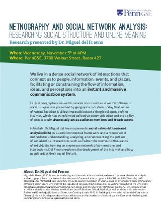 Netnography and Social Network Analysis: 
Researching Social Structure and Online Meaning 
When: Wednesday, November 5th at 4PM 
Where: PennGSE, 3700 Walnut Street, Room 427 
We live in a dense social network of interactions that connect us to people, information, events, and places, facilitating or constraining the flow of information, ideas, and perceptions into an instant and massive communication system. 
Early ethnographers moved to remote communities in search of human social uniqueness preserved by geographic isolation. Today that sense of remote location is all but impossible due to the global spread of the Internet, which has transformed collective communication and the ability of people to simultaneously act as audience members and broadcasters. 
In his talk, Dr. Miguel del Fresno presents social network theory and analysis (SNA) as a useful conceptual framework and a robust set of methods for understanding, analyzing, and representing the pattern of social online interactions, such as Twitter, that surround thousands of individuals, forming an enormous network of connections and interactions. Del Fresno explores the deployment of the Internet and how people adapt their social life to it. 
Research presented by Dr. Miguel del Fresno 
Miguel del Fresno, Ph.D. is a senior marketing and communication consultant and researcher in social network analysis and netnography. He is a professor in the Masters of Communication program at UPV (Bilbao), UPV (Valencia), UAB (Barcelona), UCM (Madrid), and University of Sevilla, Jaume I (Castellón) in Spain, as well as a visiting professor at University of Valparaíso (Chile) and University of the Republic of Uruguay (Montevideo). He is a visiting researcher at the University of California, Berkley; University of California, San Diego; and the University of Potsdam (Germany). Del Fresno earned an MBA and an Executive Masters in e-Business from IE Business School (Madrid), as well as a Masters in Information Society and Knowledge (Universitat Oberta de Catalunya) and a Ph.D. in Sociology (Universidad Nacional de Educacion a Distancia). He is a founding member of casadelibro.com and has worked professionally as the Director of Marketing and Communications for Elsevier Spain and Casa del Libro. 
About Dr. Miguel del Fresno 