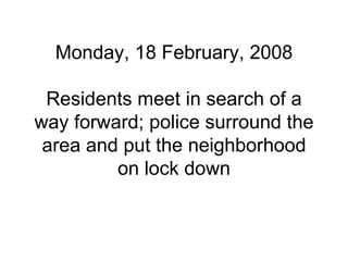 Monday, 18 February, 2008 Residents meet in search of a way forward; police surround the area and put the neighborhood on lock down 