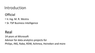 Introduction 
Official 
• Ir. Ing. M. R. Westra 
• Sr. TSP Business Intelligence 
Real 
14 years at Microsoft 
Advisor for data analytics projects for 
Philips, ING, Rabo, RDW, Achmea, Heineken and more 
 