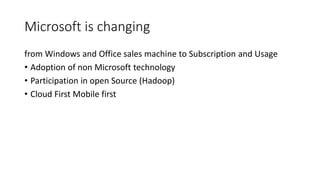 Microsoft is changing 
from Windows and Office sales machine to Subscription and Usage 
• Adoption of non Microsoft technology 
• Participation in open Source (Hadoop) 
• Cloud First Mobile first 
 