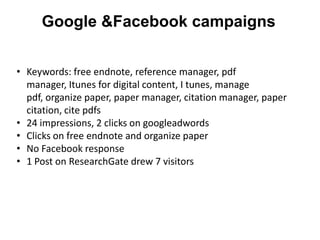 Google &Facebook campaigns


• Keywords: free endnote, reference manager, pdf
  manager, Itunes for digital content, I tunes, manage
  pdf, organize paper, paper manager, citation manager, paper
  citation, cite pdfs
• 24 impressions, 2 clicks on googleadwords
• Clicks on free endnote and organize paper
• No Facebook response
• 1 Post on ResearchGate drew 7 visitors
 