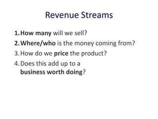 Revenue Streams
1. How many will we sell?
2. Where/who is the money coming from?
3. How do we price the product?
4. Does this add up to a
   business worth doing?
 