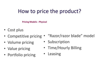 How to price the product?
            Pricing Models - Physical


•   Cost plus
•   Competitive pricing          •      “Razor/razor blade” model
•   Volume pricing               •      Subscription
•   Value pricing                •      Time/Hourly Billing
•   Portfolio pricing            •      Leasing
 
