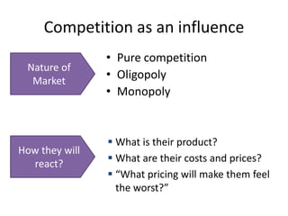 Competition as an influence
                • Pure competition
 Nature of
  Market
                • Oligopoly
                • Monopoly


                 What is their product?
How they will
  react?         What are their costs and prices?
                 “What pricing will make them feel
                  the worst?”
 