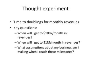 Thought experiment

• Time to doublings for monthly revenues
• Key questions:
  – When will I get to $100k/month in
    revenues?
  – When will I get to $1M/month in revenues?
  – What assumptions about my business am I
    making when I reach these milestones?
 