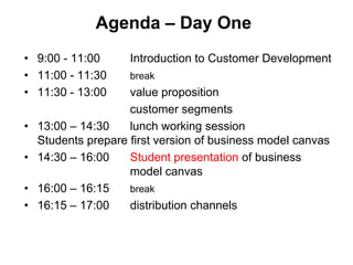 Agenda – Day One
• 9:00 - 11:00       Introduction to Customer Development
• 11:00 - 11:30      break
• 11:30 - 13:00      value proposition
                     customer segments
•   13:00 – 14:30    lunch working session
    Students prepare first version of business model canvas
•   14:30 – 16:00    Student presentation of business
                     model canvas
•   16:00 – 16:15    break
•   16:15 – 17:00    distribution channels
 
