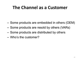 The Channel as a Customer

– Some products are embedded in others (OEM)
– Some products are resold by others (VARs)
– Some products are distributed by others
– Who’s the customer?




                                              22
 