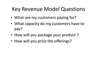Key Revenue Model Questions
• What are my customers paying for?
• What capacity do my customers have to
  pay?
• How will you package your product ?
• How will you price the offerings?
 