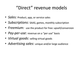 “Direct” revenue models
•   Sales: Product, app, or service sales
•   Subscriptions: SAAS, games, monthly subscription
•   Freemium: use the product for free: upsell/conversion
•   Pay-per-use: revenue on a “per use” basis
•   Virtual goods: selling virtual goods
•   Advertising sales: unique and/or large audience
 