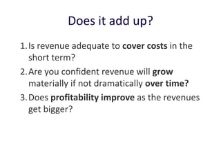 Does it add up?
1. Is revenue adequate to cover costs in the
   short term?
2. Are you confident revenue will grow
   materially if not dramatically over time?
3. Does profitability improve as the revenues
   get bigger?
 