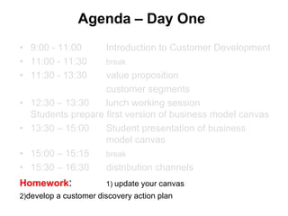 Agenda – Day One
• 9:00 - 11:00         Introduction to Customer Development
• 11:00 - 11:30        break
• 11:30 - 13:30      value proposition
                     customer segments
•   12:30 – 13:30    lunch working session
    Students prepare first version of business model canvas
•   13:30 – 15:00    Student presentation of business
                     model canvas
•   15:00 – 15:15    break
•   15:30 – 16:30    distribution channels
Homework:              1) update your canvas
2)develop a customer discovery action plan
 