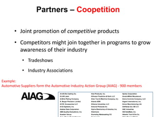 Partners – Coopetition

       • Joint promotion of competitive products
       • Competitors might join together in programs to grow
         awareness of their industry
            • Tradeshows
            • Industry Associations
Example:
Automotive Suppliers form the Automotive Industry Action Group (AIAG) - 900 members




                                                                    316
 