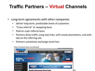 Traffic Partners – Virtual Channels

• Long-term agreements with other companies
   • deliver long-term, predictable levels of customers
   • “Cross referral” or swapping basis
   • Paid on a per-referral basis
   • Partners drive traffic using text-links, with onsite promotions, and with
     ads on the referring site
   • Partners sometimes exchange email lists
       http://medical-tools.com/dental/
 