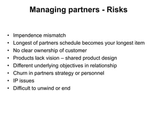 Managing partners - Risks


•   Impendence mismatch
•   Longest of partners schedule becomes your longest item
•   No clear ownership of customer
•   Products lack vision – shared product design
•   Different underlying objectives in relationship
•   Churn in partners strategy or personnel
•   IP issues
•   Difficult to unwind or end
 