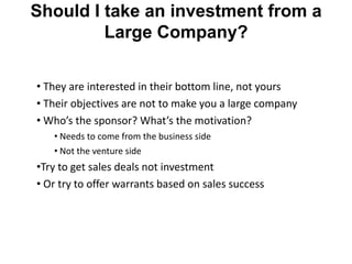 Should I take an investment from a
         Large Company?

• They are interested in their bottom line, not yours
• Their objectives are not to make you a large company
• Who’s the sponsor? What’s the motivation?
   • Needs to come from the business side
   • Not the venture side
•Try to get sales deals not investment
• Or try to offer warrants based on sales success
 