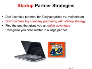 Startup Partner Strategies

•   Don’t confuse partners for Earlyvangelists vs. mainstream
•   Don’t confuse big company partnering with startup strategy
•   Find the one that gives you an unfair advantage
•   Recognize you don’t matter to a large partner




                                                  323
 