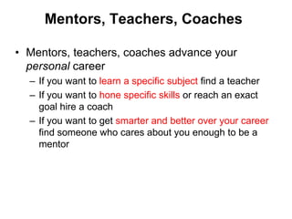 Mentors, Teachers, Coaches

• Mentors, teachers, coaches advance your
  personal career
  – If you want to learn a specific subject find a teacher
  – If you want to hone specific skills or reach an exact
    goal hire a coach
  – If you want to get smarter and better over your career
    find someone who cares about you enough to be a
    mentor
 