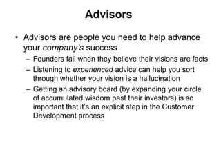 Advisors

• Advisors are people you need to help advance
  your company’s success
  – Founders fail when they believe their visions are facts
  – Listening to experienced advice can help you sort
    through whether your vision is a hallucination
  – Getting an advisory board (by expanding your circle
    of accumulated wisdom past their investors) is so
    important that it’s an explicit step in the Customer
    Development process
 
