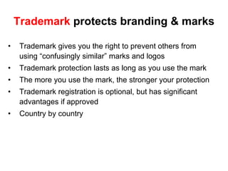 Trademark protects branding & marks

•    Trademark gives you the right to prevent others from
     using “confusingly similar” marks and logos
•    Trademark protection lasts as long as you use the mark
•    The more you use the mark, the stronger your protection
•    Trademark registration is optional, but has significant
     advantages if approved
•    Country by country
 