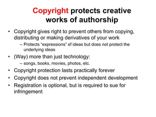 Copyright protects creative
              works of authorship
• Copyright gives right to prevent others from copying,
  distributing or making derivatives of your work
     – Protects “expressions” of ideas but does not protect the
       underlying ideas
• (Way) more than just technology:
     – songs, books, movies, photos, etc.
• Copyright protection lasts practically forever
• Copyright does not prevent independent development
• Registration is optional, but is required to sue for
  infringement
 