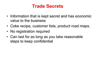 Trade Secrets

• Information that is kept secret and has economic
  value to the business
• Coke recipe, customer lists, product road maps.
• No registration required
• Can last for as long as you take reasonable
  steps to keep confidential
 