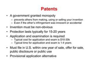 Patents
• A government granted monopoly
   – prevents others from making, using or selling your invention
   – Even if the other’s infringement was innocent or accidental
• Invention must be non-obvious
• Protection lasts typically for 15-20 years
• Application and examination is required
   – Typical cost for application and exam is $10-30k
   – Typical time for application and exam is 1-4 years
• Must file in U.S. within one year of sale, offer for sale,
  public disclosure or public use
• Provisional application alternative
 