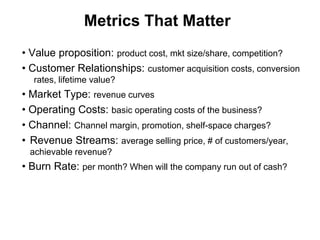 Metrics That Matter
• Value proposition: product cost, mkt size/share, competition?
• Customer Relationships: customer acquisition costs, conversion
  rates, lifetime value?
• Market Type: revenue curves
• Operating Costs: basic operating costs of the business?
• Channel: Channel margin, promotion, shelf-space charges?
• Revenue Streams: average selling price, # of customers/year,
 achievable revenue?
• Burn Rate: per month? When will the company run out of cash?
 
