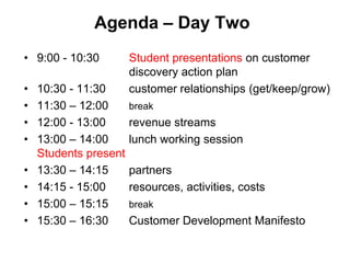 Agenda – Day Two
• 9:00 - 10:30         Student presentations on customer
                       discovery action plan
•   10:30 - 11:30      customer relationships (get/keep/grow)
•   11:30 – 12:00      break
•   12:00 - 13:00      revenue streams
•   13:00 – 14:00      lunch working session
    Students present
•   13:30 – 14:15      partners
•   14:15 - 15:00      resources, activities, costs
•   15:00 – 15:15      break
•   15:30 – 16:30      Customer Development Manifesto
 