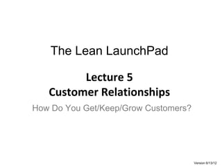 The Lean LaunchPad

         Lecture 5
   Customer Relationships
How Do You Get/Keep/Grow Customers?




                                      Version 6/13/12
 