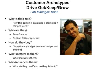 Customer Archetypes
                   Drive Get/Keep/Grow
                       Lab Manager: Brian

• What’s their role?
   – How this person is evaluated / promoted /
     compensated?
• Who are they?
   – Buyer’s name
   – Position / title / age / sex
• How do they buy?
   – Discretionary budget (name of budget and
     amount)
• What matters to them?
   – What motivates them?
• Who influences them?
   – What do they read/who do they listen to?
 