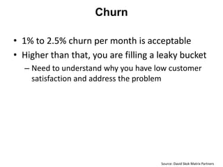 Churn

• 1% to 2.5% churn per month is acceptable
• Higher than that, you are filling a leaky bucket
  – Need to understand why you have low customer
    satisfaction and address the problem




                                      Source: David Skok Matrix Partners
 