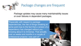 Package changes are frequent
Package updates may cause many maintainability issues
or even failures in dependent packages.
"Especially with respect to package
dependencies, the risk of things breaking at
some point due to the fact that a version of a
dependency has changed without you
knowing about it is immense. That actually
cost us weeks and months in a couple of
professional projects I was part of."
 