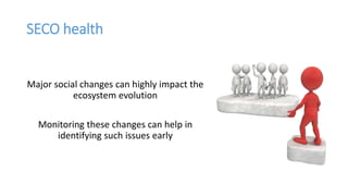 SECO health
Major social changes can highly impact the
ecosystem evolution
Monitoring these changes can help in
identifying such issues early
 