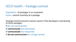 SECO health – Package survival
Population: all packages in an ecosystem
Event: commit inactivity of a package
Packages tend to become inactive sooner if the developers contributing
to these packages:
do not communicate
communicate less intensively
communicate less frequently
do not communicate for a longer period
 