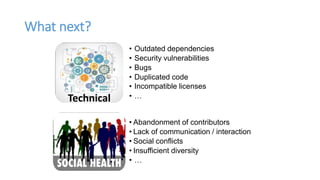 What next?
Technical
• Outdated dependencies
• Security vulnerabilities
• Bugs
• Duplicated code
• Incompatible licenses
• …
• Abandonment of contributors
• Lack of communication / interaction
• Social conflicts
• Insufficient diversity
• …
 