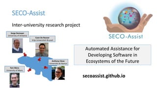 SECO-Assist
Automated Assistance for
Developing Software in
Ecosystems of the Future
secoassist.github.io
Inter-university research project
Tom Mens
University of Mons
Anthony Cleve
Université de Namur
Coen De Roover
Vrije Universiteit Brussel
Serge Demeyer
University of Antwerp
 
