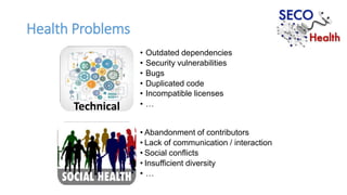 Technical
Health Problems
• Outdated dependencies
• Security vulnerabilities
• Bugs
• Duplicated code
• Incompatible licenses
• …
• Abandonment of contributors
• Lack of communication / interaction
• Social conflicts
• Insufficient diversity
• …
 