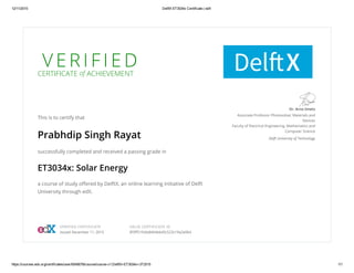 V E R I F I E D
CERTIFICATE of ACHIEVEMENT
This is to certify that
Prabhdip Singh Rayat
successfully completed and received a passing grade in
ET3034x: Solar Energy
a course of study offered by DelftX, an online learning initiative of Delft
University through edX.
Dr. Arno Smets
Associate Professor Photovoltaic Materials and
Devices
Faculty of Electrical Engineering, Mathematics and
Computer Science
Delft University of Technology
VERIFIED CERTIFICATE
Issued December 11, 2015
VALID CERTIFICATE ID
8f3ff51fcbb8464bb45c523c19a2e064
 