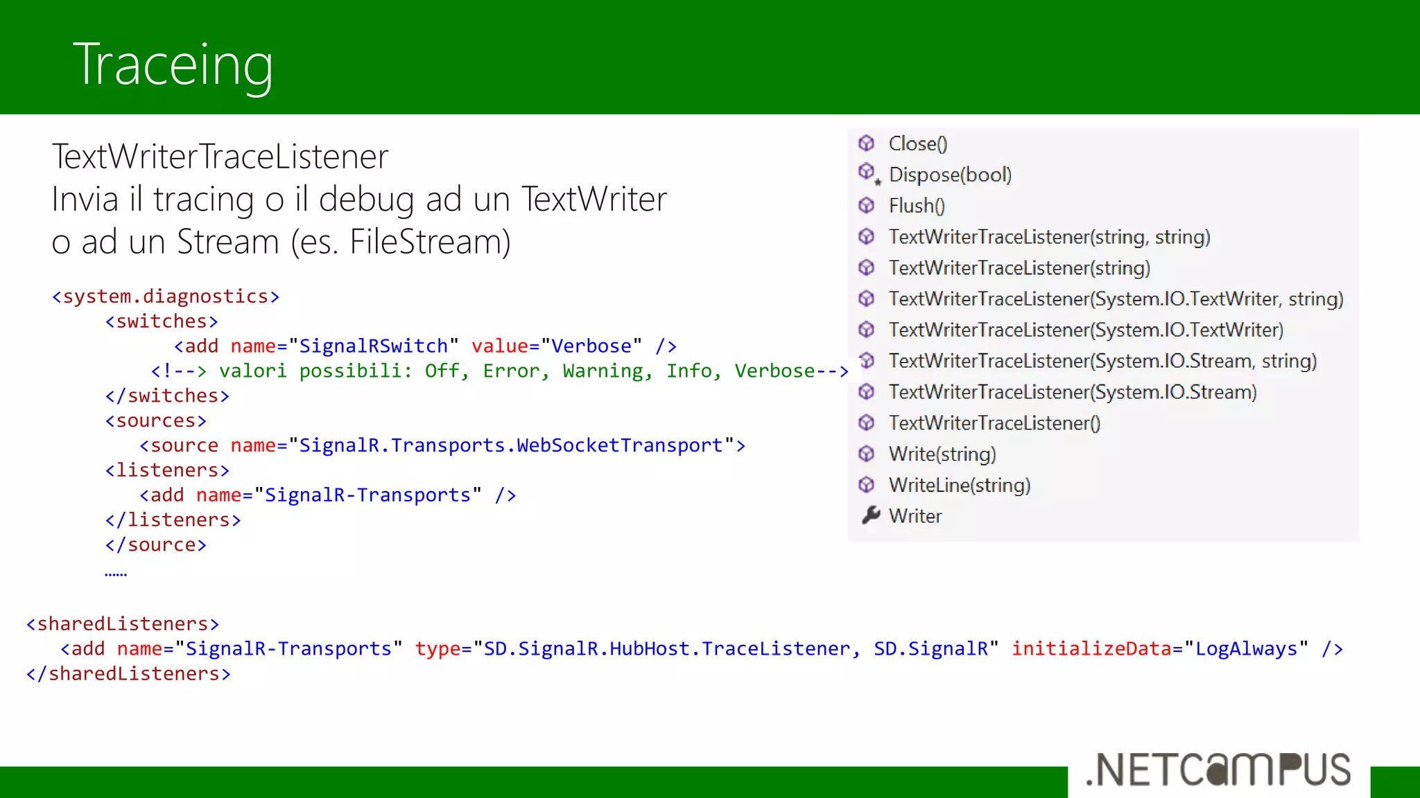 TextWriterTraceListener
Invia il tracing o il debug ad un TextWriter
o ad un Stream (es. FileStream)
Traceing
<sharedListeners>
<add name="SignalR-Transports" type="SD.SignalR.HubHost.TraceListener, SD.SignalR" initializeData="LogAlways" />
</sharedListeners>
<system.diagnostics>
<switches>
<add name="SignalRSwitch" value="Verbose" />
<!--> valori possibili: Off, Error, Warning, Info, Verbose-->
</switches>
<sources>
<source name="SignalR.Transports.WebSocketTransport">
<listeners>
<add name="SignalR-Transports" />
</listeners>
</source>
……
 