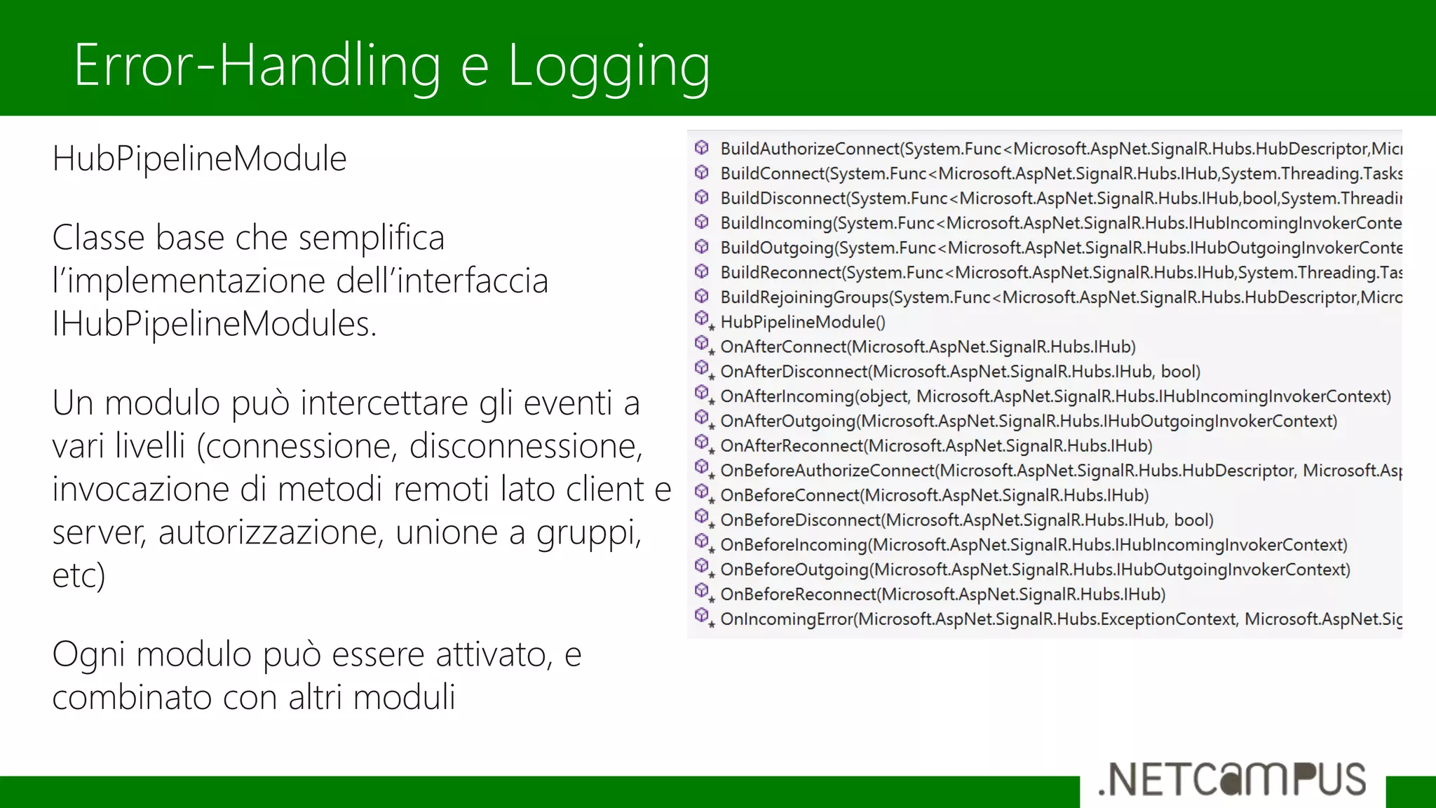 HubPipelineModule
Classe base che semplifica
l’implementazione dell’interfaccia
IHubPipelineModules.
Un modulo può intercettare gli eventi a
vari livelli (connessione, disconnessione,
invocazione di metodi remoti lato client e
server, autorizzazione, unione a gruppi,
etc)
Ogni modulo può essere attivato, e
combinato con altri moduli
Error-Handling e Logging
 