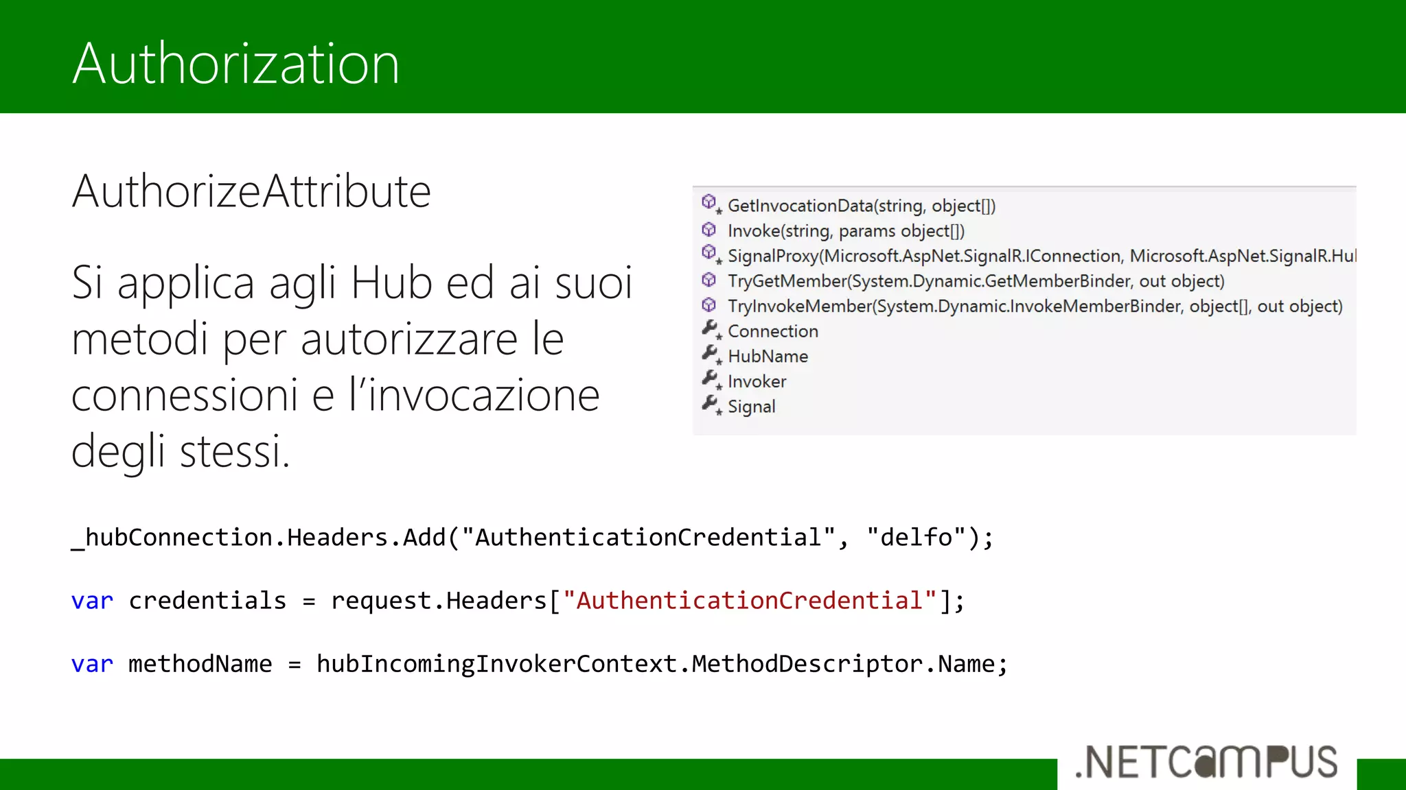 AuthorizeAttribute
Si applica agli Hub ed ai suoi
metodi per autorizzare le
connessioni e l’invocazione
degli stessi.
Authorization
_hubConnection.Headers.Add("AuthenticationCredential", "delfo");
var credentials = request.Headers["AuthenticationCredential"];
var methodName = hubIncomingInvokerContext.MethodDescriptor.Name;
 