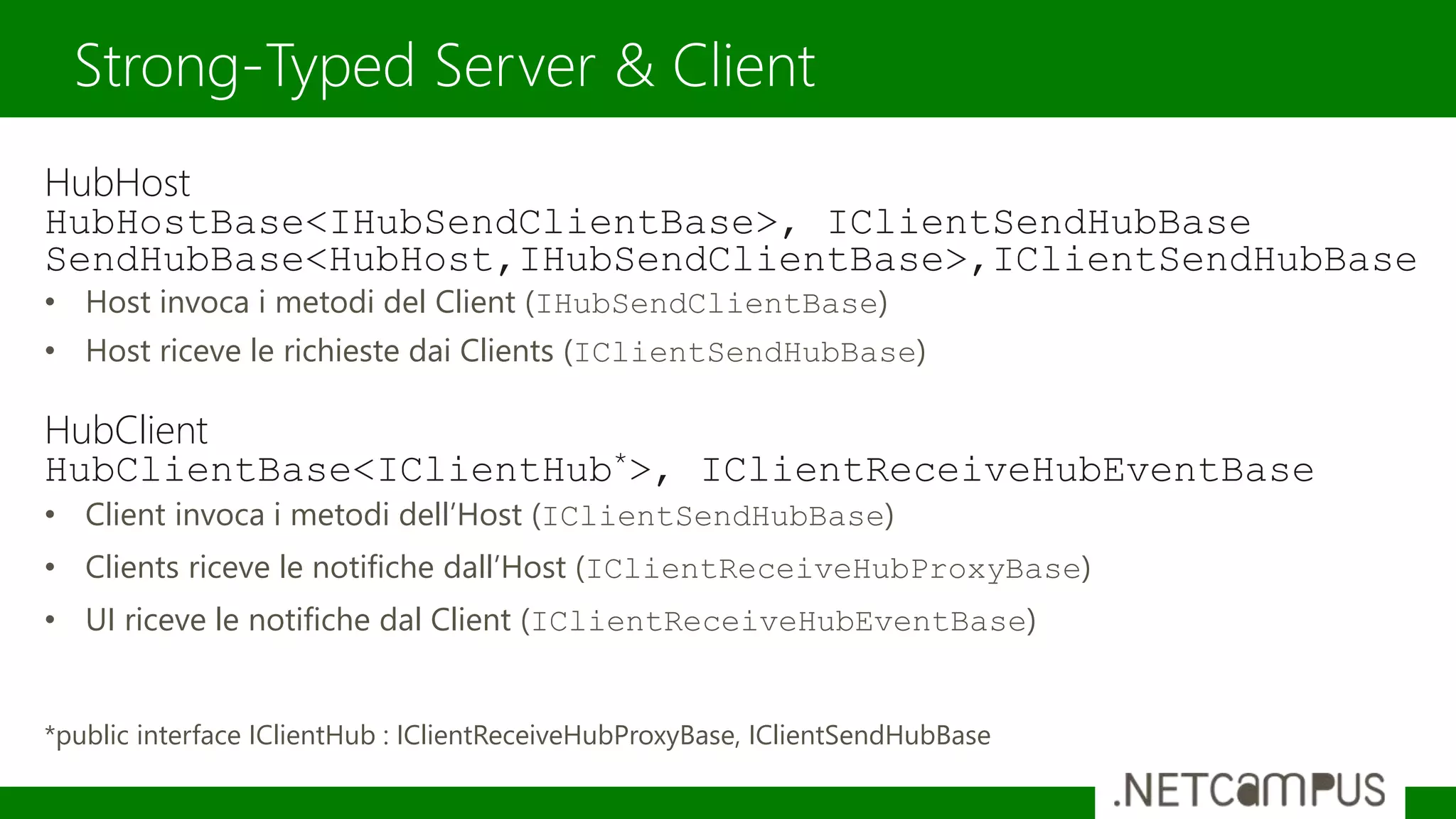 HubHost
HubHostBase<IHubSendClientBase>, IClientSendHubBase
SendHubBase<HubHost,IHubSendClientBase>,IClientSendHubBase
• Host invoca i metodi del Client (IHubSendClientBase)
• Host riceve le richieste dai Clients (IClientSendHubBase)
HubClient
HubClientBase<IClientHub*>, IClientReceiveHubEventBase
• Client invoca i metodi dell’Host (IClientSendHubBase)
• Clients riceve le notifiche dall’Host (IClientReceiveHubProxyBase)
• UI riceve le notifiche dal Client (IClientReceiveHubEventBase)
*public interface IClientHub : IClientReceiveHubProxyBase, IClientSendHubBase
Strong-Typed Server & Client
 