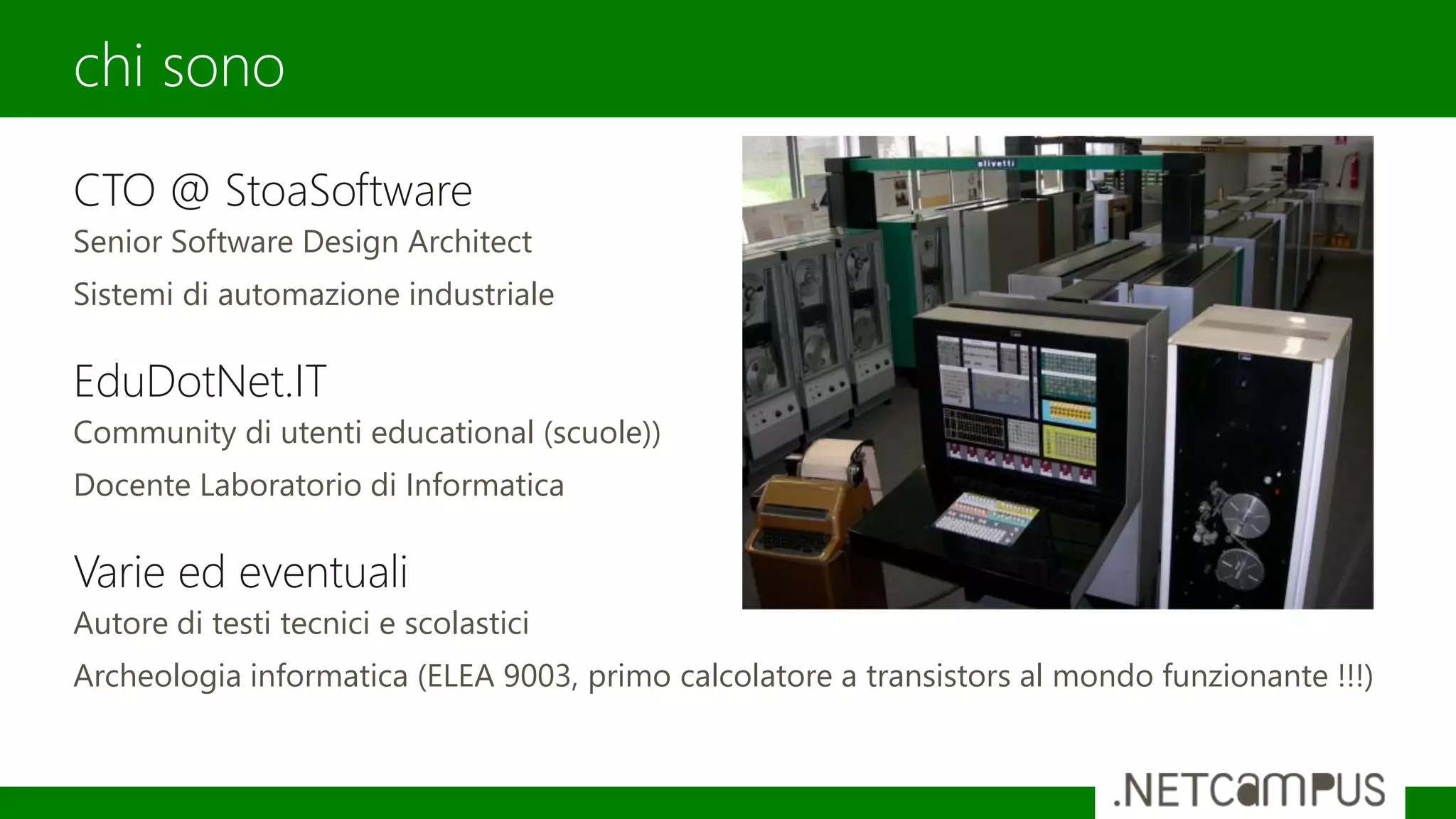 CTO @ StoaSoftware
Senior Software Design Architect
Sistemi di automazione industriale
EduDotNet.IT
Community di utenti educational (scuole))
Docente Laboratorio di Informatica
Varie ed eventuali
Autore di testi tecnici e scolastici
Archeologia informatica (ELEA 9003, primo calcolatore a transistors al mondo funzionante !!!)
chi sono
 