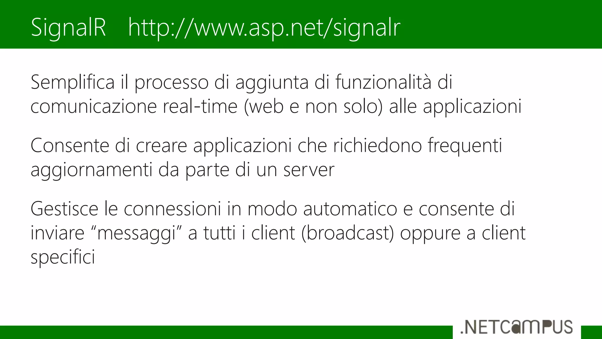 Semplifica il processo di aggiunta di funzionalità di
comunicazione real-time (web e non solo) alle applicazioni
Consente di creare applicazioni che richiedono frequenti
aggiornamenti da parte di un server
Gestisce le connessioni in modo automatico e consente di
inviare “messaggi” a tutti i client (broadcast) oppure a client
specifici
SignalR http://www.asp.net/signalr
 