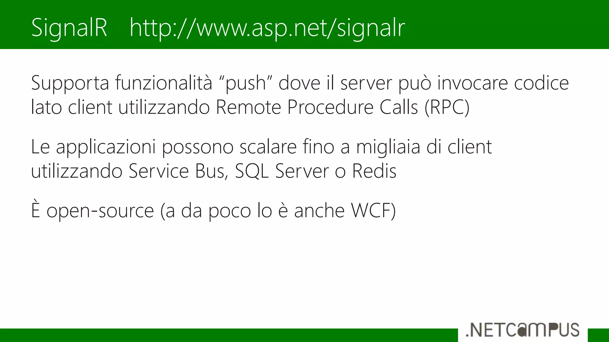 Supporta funzionalità “push” dove il server può invocare codice
lato client utilizzando Remote Procedure Calls (RPC)
Le applicazioni possono scalare fino a migliaia di client
utilizzando Service Bus, SQL Server o Redis
È open-source (a da poco lo è anche WCF)
SignalR http://www.asp.net/signalr
 