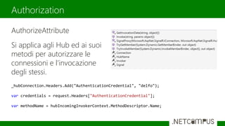 AuthorizeAttribute
Si applica agli Hub ed ai suoi
metodi per autorizzare le
connessioni e l’invocazione
degli stessi.
Authorization
_hubConnection.Headers.Add("AuthenticationCredential", "delfo");
var credentials = request.Headers["AuthenticationCredential"];
var methodName = hubIncomingInvokerContext.MethodDescriptor.Name;
 