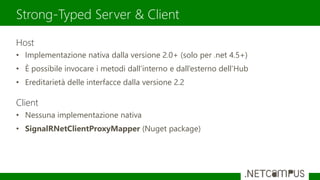 Host
• Implementazione nativa dalla versione 2.0+ (solo per .net 4.5+)
• È possibile invocare i metodi dall’interno e dall’esterno dell’Hub
• Ereditarietà delle interfacce dalla versione 2.2
Client
• Nessuna implementazione nativa
• SignalRNetClientProxyMapper (Nuget package)
Strong-Typed Server & Client
 