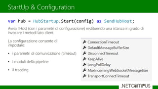 Avvia l’Host (con i parametri di configurazione) restituendo una istanza in grado di
invocare i metodi lato client
La configurazione consente di
impostare:
• i parametri di comunicazione (timeout)
• i moduli della pipeline
• il traceing
StartUp & Configuration
var hub = HubStartup.Start(config) as SendHubHost;
 