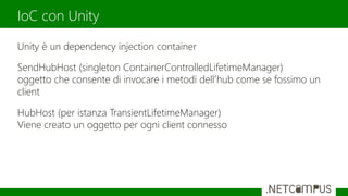 Unity è un dependency injection container
SendHubHost (singleton ContainerControlledLifetimeManager)
oggetto che consente di invocare i metodi dell’hub come se fossimo un
client
HubHost (per istanza TransientLifetimeManager)
Viene creato un oggetto per ogni client connesso
IoC con Unity
 